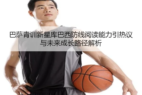 巴萨青训新星库巴西防线阅读能力引热议与未来成长路径解析