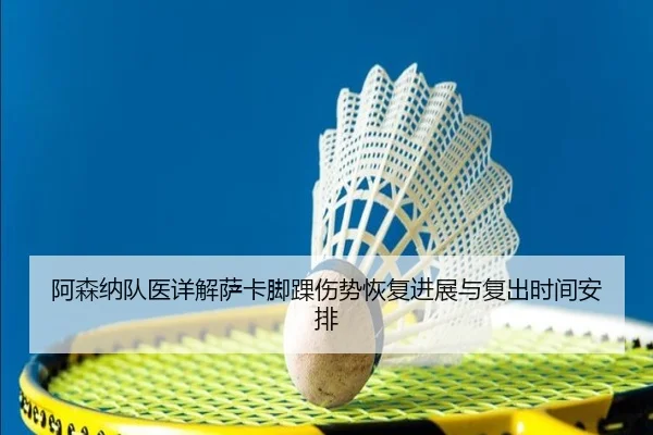 阿森纳队医详解萨卡脚踝伤势恢复进展与复出时间安排
