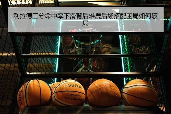 利拉德三分命中率下滑背后雄鹿后场搭配困局如何破局